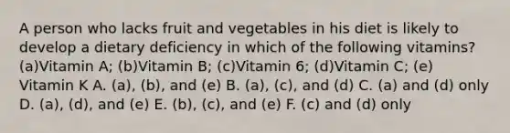 A person who lacks fruit and vegetables in his diet is likely to develop a dietary deficiency in which of the following vitamins? (a)Vitamin A; (b)Vitamin B; (c)Vitamin 6; (d)Vitamin C; (e) Vitamin K A. (a), (b), and (e) B. (a), (c), and (d) C. (a) and (d) only D. (a), (d), and (e) E. (b), (c), and (e) F. (c) and (d) only