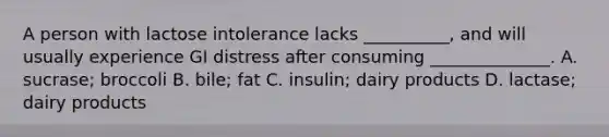 A person with lactose intolerance lacks __________, and will usually experience GI distress after consuming ______________. A. sucrase; broccoli B. bile; fat C. insulin; dairy products D. lactase; dairy products