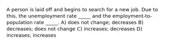 A person is laid off and begins to search for a new job. Due to this, the unemployment rate _____ and the employment-to-population rate _____. A) does not change; decreases B) decreases; does not change C) increases; decreases D) increases; increases