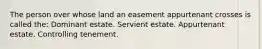 The person over whose land an easement appurtenant crosses is called the: Dominant estate. Servient estate. Appurtenant estate. Controlling tenement.