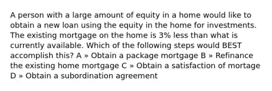 A person with a large amount of equity in a home would like to obtain a new loan using the equity in the home for investments. The existing mortgage on the home is 3% less than what is currently available. Which of the following steps would BEST accomplish this? A » Obtain a package mortgage B » Refinance the existing home mortgage C » Obtain a satisfaction of mortage D » Obtain a subordination agreement