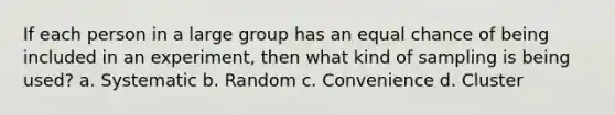 If each person in a large group has an equal chance of being included in an experiment, then what kind of sampling is being used? a. Systematic b. Random c. Convenience d. Cluster