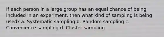 If each person in a large group has an equal chance of being included in an experiment, then what kind of sampling is being used? a. Systematic sampling b. Random sampling c. Convenience sampling d. Cluster sampling