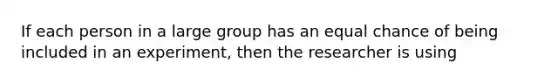 If each person in a large group has an equal chance of being included in an experiment, then the researcher is using