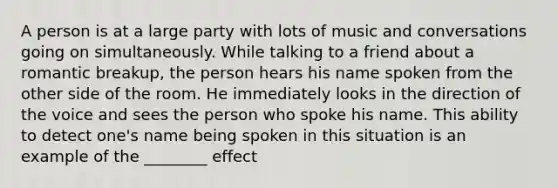 A person is at a large party with lots of music and conversations going on simultaneously. While talking to a friend about a romantic breakup, the person hears his name spoken from the other side of the room. He immediately looks in the direction of the voice and sees the person who spoke his name. This ability to detect one's name being spoken in this situation is an example of the ________ effect