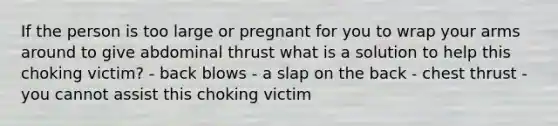 If the person is too large or pregnant for you to wrap your arms around to give abdominal thrust what is a solution to help this choking victim? - back blows - a slap on the back - chest thrust - you cannot assist this choking victim