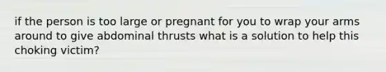 if the person is too large or pregnant for you to wrap your arms around to give abdominal thrusts what is a solution to help this choking victim?