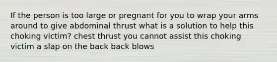 If the person is too large or pregnant for you to wrap your arms around to give abdominal thrust what is a solution to help this choking victim? chest thrust you cannot assist this choking victim a slap on the back back blows