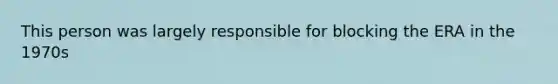 This person was largely responsible for blocking the ERA in the 1970s