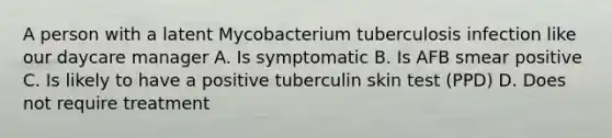 A person with a latent Mycobacterium tuberculosis infection like our daycare manager A. Is symptomatic B. Is AFB smear positive C. Is likely to have a positive tuberculin skin test (PPD) D. Does not require treatment