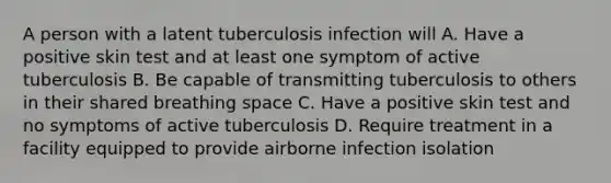 A person with a latent tuberculosis infection will A. Have a positive skin test and at least one symptom of active tuberculosis B. Be capable of transmitting tuberculosis to others in their shared breathing space C. Have a positive skin test and no symptoms of active tuberculosis D. Require treatment in a facility equipped to provide airborne infection isolation