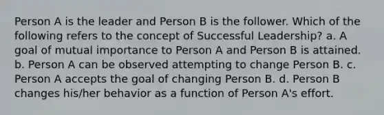 Person A is the leader and Person B is the follower. Which of the following refers to the concept of Successful Leadership? a. A goal of mutual importance to Person A and Person B is attained. b. Person A can be observed attempting to change Person B. c. Person A accepts the goal of changing Person B. d. Person B changes his/her behavior as a function of Person A's effort.