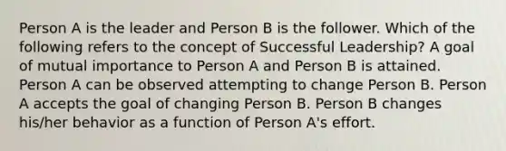 Person A is the leader and Person B is the follower. Which of the following refers to the concept of Successful Leadership? A goal of mutual importance to Person A and Person B is attained. Person A can be observed attempting to change Person B. Person A accepts the goal of changing Person B. Person B changes his/her behavior as a function of Person A's effort.