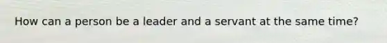 How can a person be a leader and a servant at the same time?