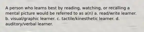 A person who learns best by reading, watching, or recalling a mental picture would be referred to as a(n) a. read/write learner. b. visual/graphic learner. c. tactile/kinesthetic learner. d. auditory/verbal learner.