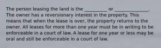 The person leasing the land is the __________ or _______________. The owner has a reversionary interest in the property. This means that when the lease is over, the property returns to the owner. All leases for more than one year must be in writing to be enforceable in a court of law. A lease for one year or less may be oral and still be enforceable in a court of law.