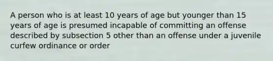 A person who is at least 10 years of age but younger than 15 years of age is presumed incapable of committing an offense described by subsection 5 other than an offense under a juvenile curfew ordinance or order