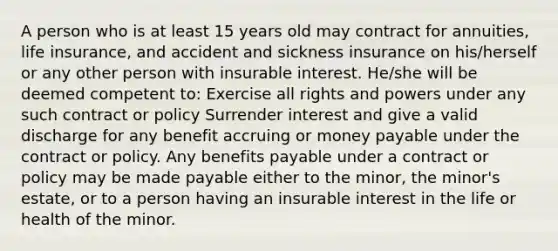 A person who is at least 15 years old may contract for annuities, life insurance, and accident and sickness insurance on his/herself or any other person with insurable interest. He/she will be deemed competent to: Exercise all rights and powers under any such contract or policy Surrender interest and give a valid discharge for any benefit accruing or money payable under the contract or policy. Any benefits payable under a contract or policy may be made payable either to the minor, the minor's estate, or to a person having an insurable interest in the life or health of the minor.