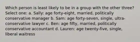 Which person is least likely to be in a group with the other three? Select one: a. Sally: age forty-eight, married, politically conservative manager b. Sam: age forty-seven, single, ultra-conservative lawyer c. Ben: age fifty, married, politically conservative accountant d. Lauren: age twenty-five, single, liberal waitress