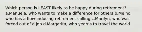 Which person is LEAST likely to be happy during retirement? a.Manuela, who wants to make a difference for others b.Meino, who has a flow-inducing retirement calling c.Marilyn, who was forced out of a job d.Margarita, who yearns to travel the world