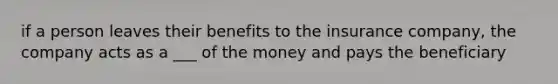 if a person leaves their benefits to the insurance company, the company acts as a ___ of the money and pays the beneficiary