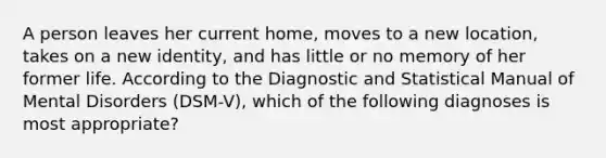 A person leaves her current home, moves to a new location, takes on a new identity, and has little or no memory of her former life. According to the Diagnostic and Statistical Manual of Mental Disorders (DSM-V), which of the following diagnoses is most appropriate?