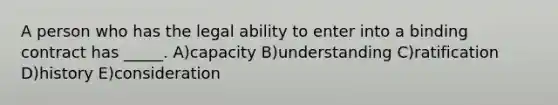 A person who has the legal ability to enter into a binding contract has _____. A)capacity B)understanding C)ratification D)history E)consideration