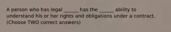 A person who has legal ______ has the ______ ability to understand his or her rights and obligations under a contract. (Choose TWO correct answers)