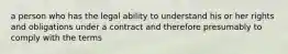 a person who has the legal ability to understand his or her rights and obligations under a contract and therefore presumably to comply with the terms