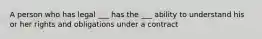 A person who has legal ___ has the ___ ability to understand his or her rights and obligations under a contract