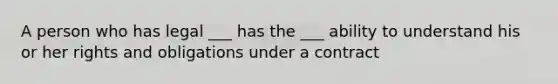 A person who has legal ___ has the ___ ability to understand his or her rights and obligations under a contract