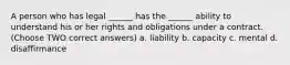 A person who has legal ______ has the ______ ability to understand his or her rights and obligations under a contract. (Choose TWO correct answers) a. liability b. capacity c. mental d. disaffirmance