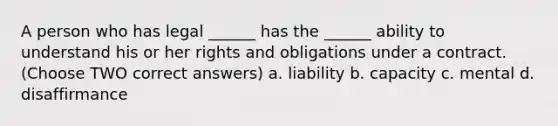 A person who has legal ______ has the ______ ability to understand his or her rights and obligations under a contract. (Choose TWO correct answers) a. liability b. capacity c. mental d. disaffirmance