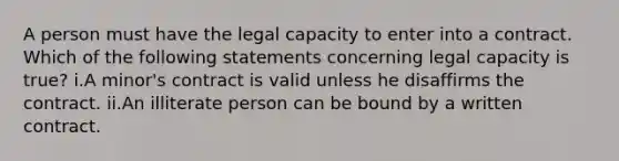 A person must have the legal capacity to enter into a contract. Which of the following statements concerning legal capacity is true? i.A minor's contract is valid unless he disaffirms the contract. ii.An illiterate person can be bound by a written contract.