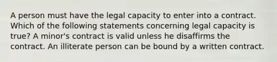 A person must have the legal capacity to enter into a contract. Which of the following statements concerning legal capacity is true? A minor's contract is valid unless he disaffirms the contract. An illiterate person can be bound by a written contract.