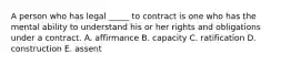 A person who has legal _____ to contract is one who has the mental ability to understand his or her rights and obligations under a contract. A. affirmance B. capacity C. ratification D. construction E. assent