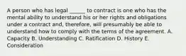 A person who has legal ______ to contract is one who has the mental ability to understand his or her rights and obligations under a contract and, therefore, will presumably be able to understand how to comply with the terms of the agreement. A. Capacity B. Understanding C. Ratification D. History E. Consideration