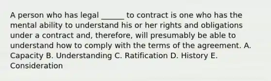 A person who has legal ______ to contract is one who has the mental ability to understand his or her rights and obligations under a contract and, therefore, will presumably be able to understand how to comply with the terms of the agreement. A. Capacity B. Understanding C. Ratification D. History E. Consideration