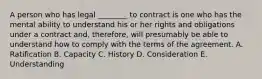 A person who has legal ________ to contract is one who has the mental ability to understand his or her rights and obligations under a contract and, therefore, will presumably be able to understand how to comply with the terms of the agreement. A. Ratification B. Capacity C. History D. Consideration E. Understanding