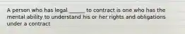 A person who has legal ______ to contract is one who has the mental ability to understand his or her rights and obligations under a contract