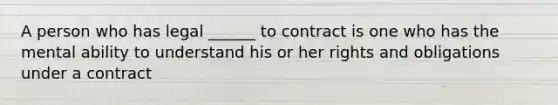 A person who has legal ______ to contract is one who has the mental ability to understand his or her rights and obligations under a contract