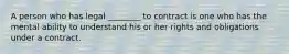 A person who has legal ________ to contract is one who has the mental ability to understand his or her rights and obligations under a contract.