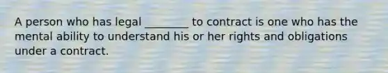 A person who has legal ________ to contract is one who has the mental ability to understand his or her rights and obligations under a contract.