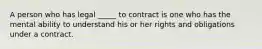 A person who has legal _____ to contract is one who has the mental ability to understand his or her rights and obligations under a contract.