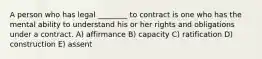 A person who has legal ________ to contract is one who has the mental ability to understand his or her rights and obligations under a contract. A) affirmance B) capacity C) ratification D) construction E) assent