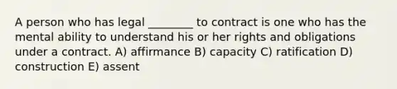 A person who has legal ________ to contract is one who has the mental ability to understand his or her rights and obligations under a contract. A) affirmance B) capacity C) ratification D) construction E) assent