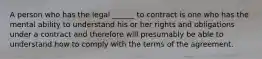 A person who has the legal ______ to contract is one who has the mental ability to understand his or her rights and obligations under a contract and therefore will presumably be able to understand how to comply with the terms of the agreement.