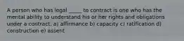 A person who has legal _____ to contract is one who has the mental ability to understand his or her rights and obligations under a contract. a) affirmance b) capacity c) ratification d) construction e) assent