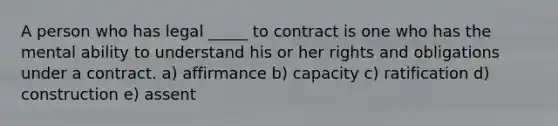 A person who has legal _____ to contract is one who has the mental ability to understand his or her rights and obligations under a contract. a) affirmance b) capacity c) ratification d) construction e) assent