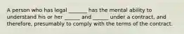 A person who has legal _______ has the mental ability to understand his or her ______ and ______ under a contract, and therefore, presumably to comply with the terms of the contract.